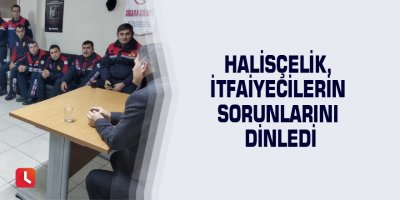 Halisçelik, itfaiyecilerin sorunlarını dinledi