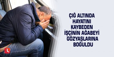 Çığ altında hayatını kaybeden işçinin ağabeyi gözyaşlarına boğuldu