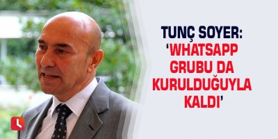 Tunç Soyer: ‘Whatsapp grubu da kurulduğuyla kaldı’