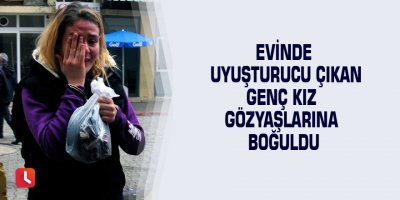 Evinde uyuşturucu çıkan genç kız gözyaşlarına boğuldu