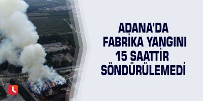 Adana’da fabrika yangını 15 saattir söndürülemedi