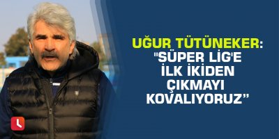 Uğur Tütüneker: "Süper Lig'e ilk ikiden çıkmayı kovalıyoruz”