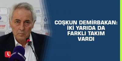 Coşkun Demirbakan: “İki yarıda da farklı takım vardı”