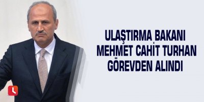 Ulaştırma Bakanı Mehmet Cahit Turhan görevden alındı