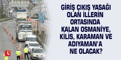 Giriş çıkış yasağı olan illerin ortasında kalan Osmaniye, Kilis, Karaman ve Adıyaman’a ne olacak?