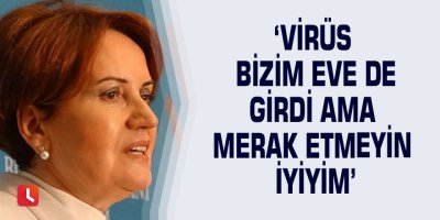 ‘Virüs bizim eve de girdi ama merak etmeyin iyiyim’