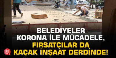 Belediyeler korona ile mücadele, fırsatçılar da kaçak inşaat derdinde!