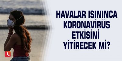 Havalar ısınınca Koronavirüs etkisini yitirecek mi?