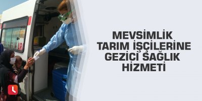 Mevsimlik tarım işçilerine gezici sağlık hizmeti