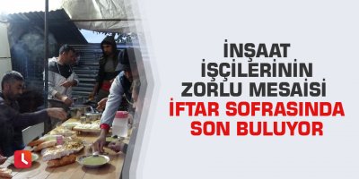 İnşaat işçilerinin zorlu mesaisi iftar sofrasında son buluyor