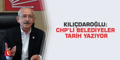 Kılıçdaroğlu: CHP’li belediyeler tarih yazıyor