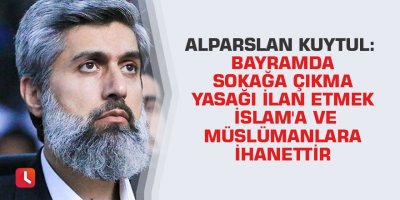 Alparslan Kuytul: Bayramda sokağa çıkma yasağı ilan etmek İslam'a ve Müslümanlara ihanettir