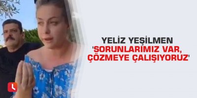 Yeliz Yeşilmen 'Sorunlarımız var, çözmeye çalışıyoruz'