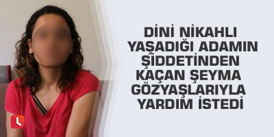 Dini nikahlı yaşadığı adamın şiddetinden kaçan Şeyma gözyaşlarıyla yardım istedi