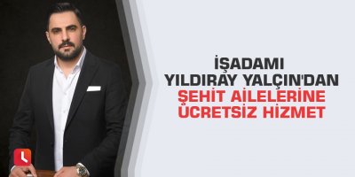 İşadamı Yıldıray Yalçın'dan şehit ailelerine ücretsiz hizmet