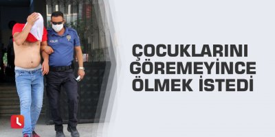 Çocuklarını göremeyince ölmek istedi