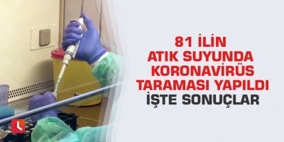 81 İlin atık suyunda Koronavirüs taraması yapıldı.İşte sonuçlar