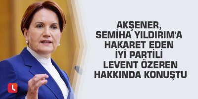 Akşener, Semiha Yıldırım'a hakaret eden İYİ Partili Levent Özeren hakkında konuştu